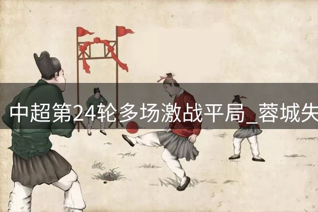 中超第24轮多场激战平局 蓉城失利仍居榜首