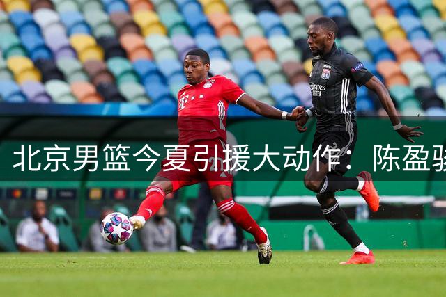 北京男篮今夏引援大动作：陈盈骏顶薪留队 范子铭迎职业生涯转机