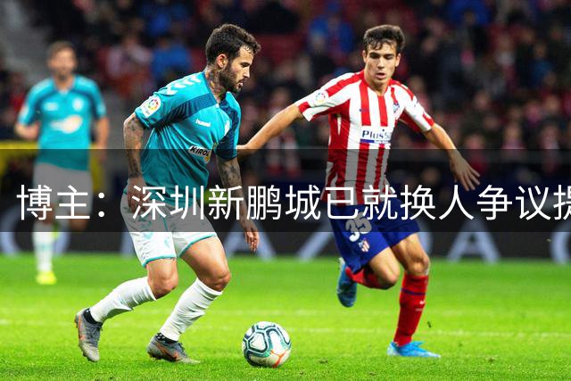 博主：深圳新鹏城已就换人争议提交书面申诉