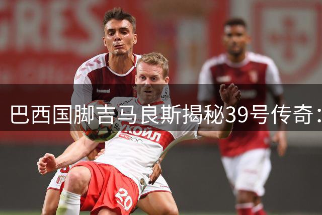巴西国脚吉马良斯揭秘39号传奇：阿森纳新援袒露暖心家族密码