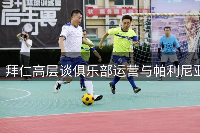 拜仁高层谈俱乐部运营与帕利尼亚转会进展