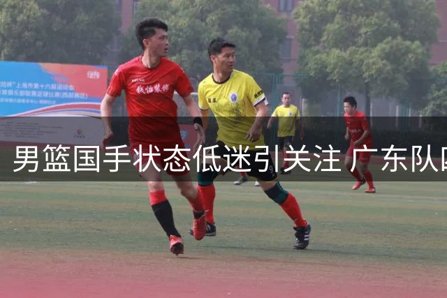 男篮国手状态低迷引关注 广东队四号位补强现良机？