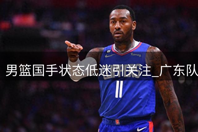 男篮国手状态低迷引关注 广东队四号位补强现良机？