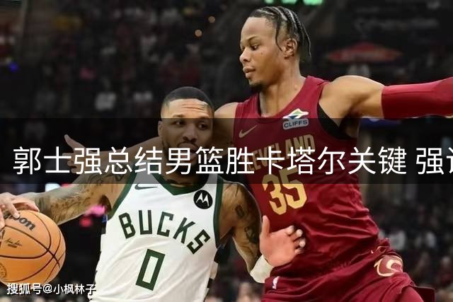 郭士强总结男篮胜卡塔尔关键 强调战黎巴嫩不容有失