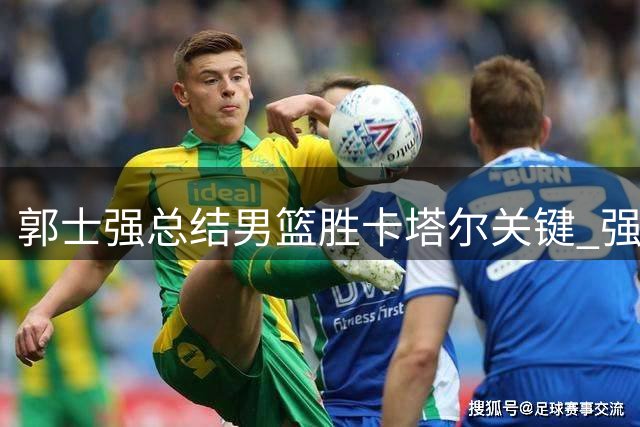 郭士强总结男篮胜卡塔尔关键 强调战黎巴嫩不容有失