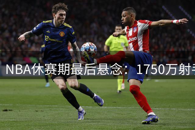 NBA休赛期最后悬念：1750万射手何去何从？三支豪强展开暗战